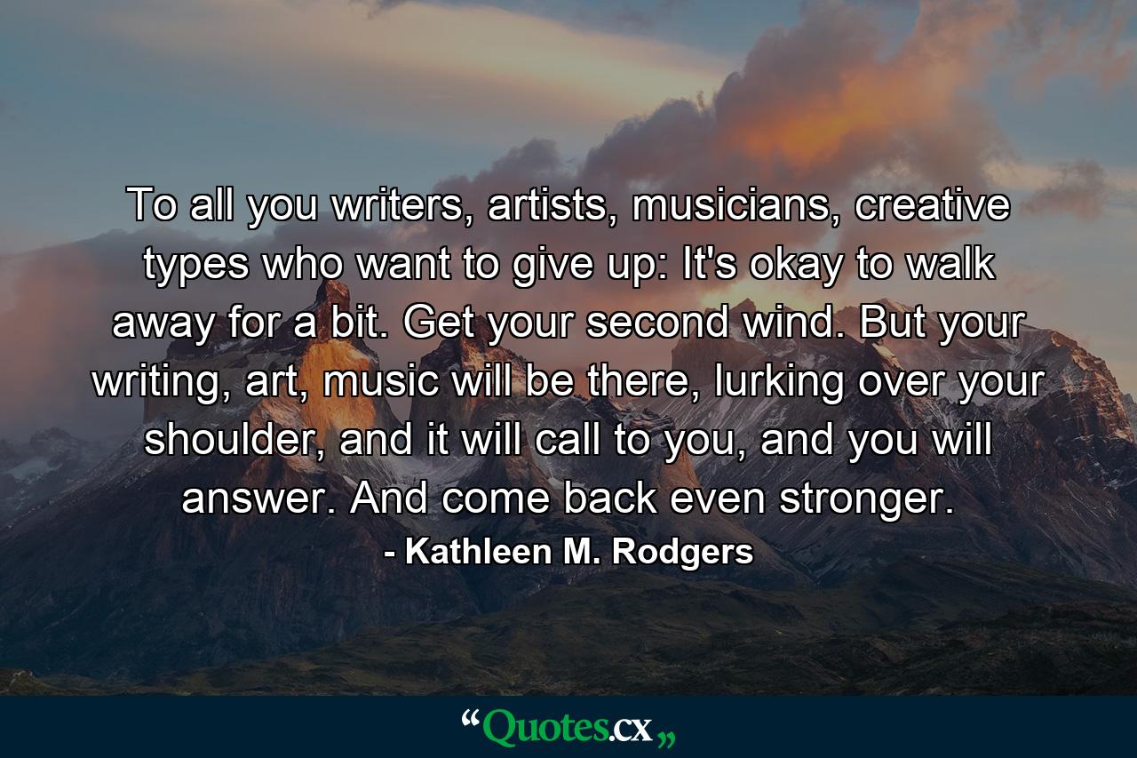 To all you writers, artists, musicians, creative types who want to give up: It's okay to walk away for a bit. Get your second wind. But your writing, art, music will be there, lurking over your shoulder, and it will call to you, and you will answer. And come back even stronger. - Quote by Kathleen M. Rodgers