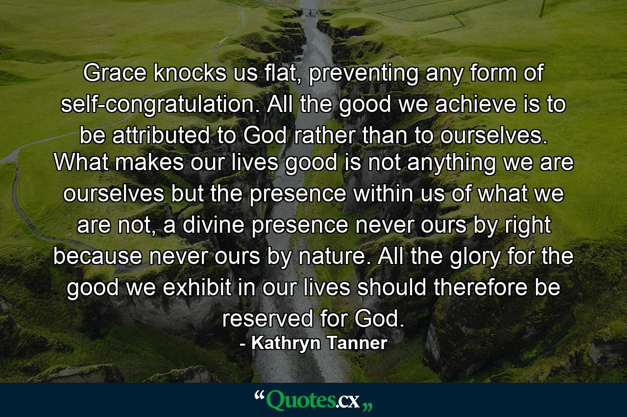 Grace knocks us flat, preventing any form of self-congratulation. All the good we achieve is to be attributed to God rather than to ourselves. What makes our lives good is not anything we are ourselves but the presence within us of what we are not, a divine presence never ours by right because never ours by nature. All the glory for the good we exhibit in our lives should therefore be reserved for God. - Quote by Kathryn Tanner