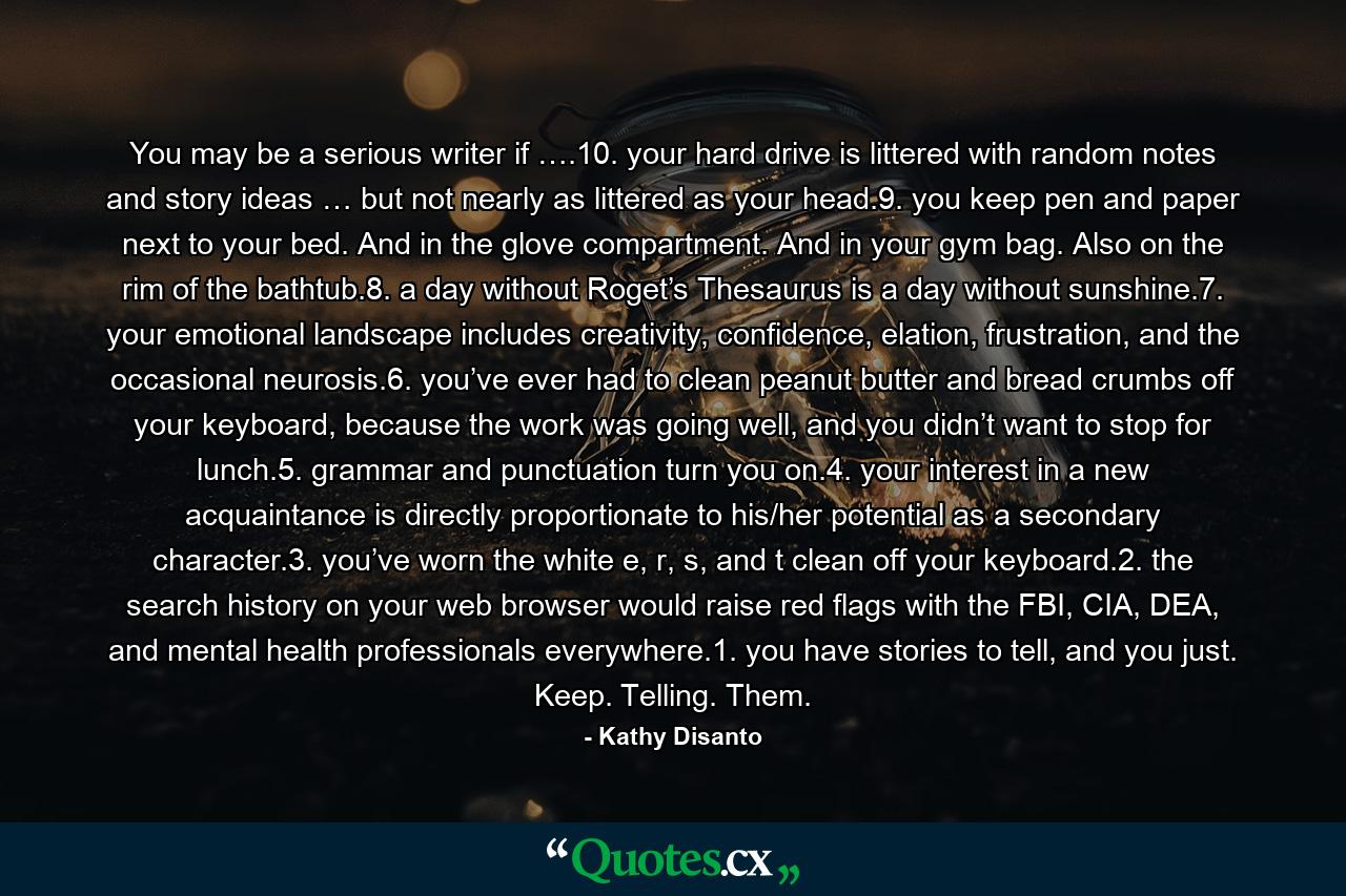 You may be a serious writer if ….10. your hard drive is littered with random notes and story ideas … but not nearly as littered as your head.9. you keep pen and paper next to your bed. And in the glove compartment. And in your gym bag. Also on the rim of the bathtub.8. a day without Roget’s Thesaurus is a day without sunshine.7. your emotional landscape includes creativity, confidence, elation, frustration, and the occasional neurosis.6. you’ve ever had to clean peanut butter and bread crumbs off your keyboard, because the work was going well, and you didn’t want to stop for lunch.5. grammar and punctuation turn you on.4. your interest in a new acquaintance is directly proportionate to his/her potential as a secondary character.3. you’ve worn the white e, r, s, and t clean off your keyboard.2. the search history on your web browser would raise red flags with the FBI, CIA, DEA, and mental health professionals everywhere.1. you have stories to tell, and you just. Keep. Telling. Them. - Quote by Kathy Disanto