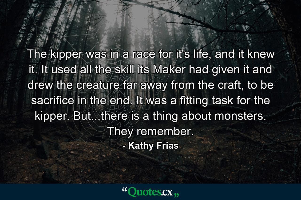 The kipper was in a race for it's life, and it knew it. It used all the skill its Maker had given it and drew the creature far away from the craft, to be sacrifice in the end. It was a fitting task for the kipper. But...there is a thing about monsters. They remember. - Quote by Kathy Frias