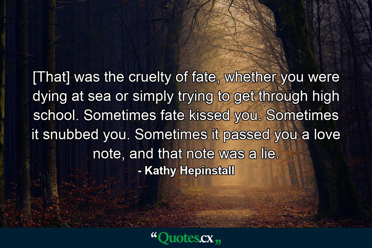 [That] was the cruelty of fate, whether you were dying at sea or simply trying to get through high school. Sometimes fate kissed you. Sometimes it snubbed you. Sometimes it passed you a love note, and that note was a lie. - Quote by Kathy Hepinstall