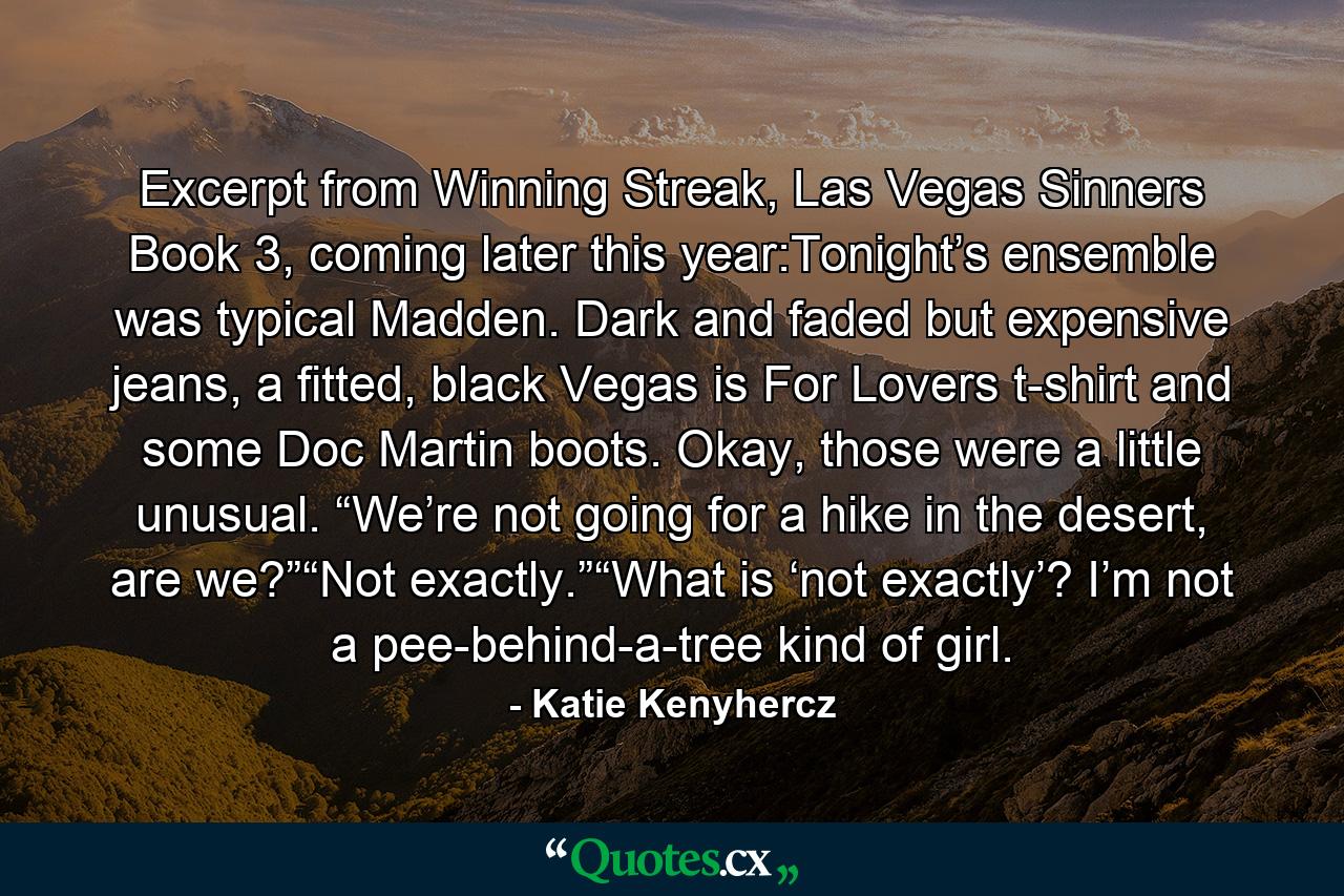 Excerpt from Winning Streak, Las Vegas Sinners Book 3, coming later this year:Tonight’s ensemble was typical Madden. Dark and faded but expensive jeans, a fitted, black Vegas is For Lovers t-shirt and some Doc Martin boots. Okay, those were a little unusual. “We’re not going for a hike in the desert, are we?”“Not exactly.”“What is ‘not exactly’? I’m not a pee-behind-a-tree kind of girl. - Quote by Katie Kenyhercz