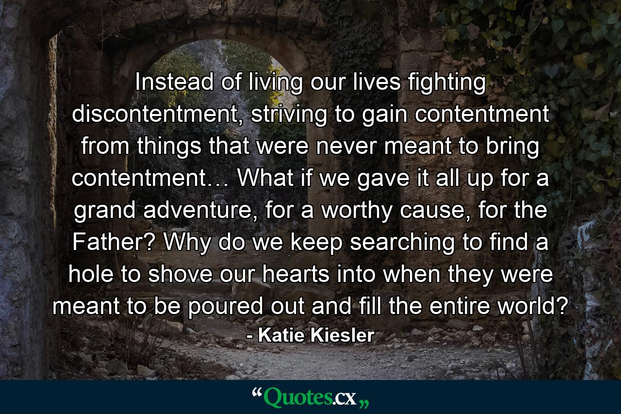 Instead of living our lives fighting discontentment, striving to gain contentment from things that were never meant to bring contentment… What if we gave it all up for a grand adventure, for a worthy cause, for the Father? Why do we keep searching to find a hole to shove our hearts into when they were meant to be poured out and fill the entire world? - Quote by Katie Kiesler