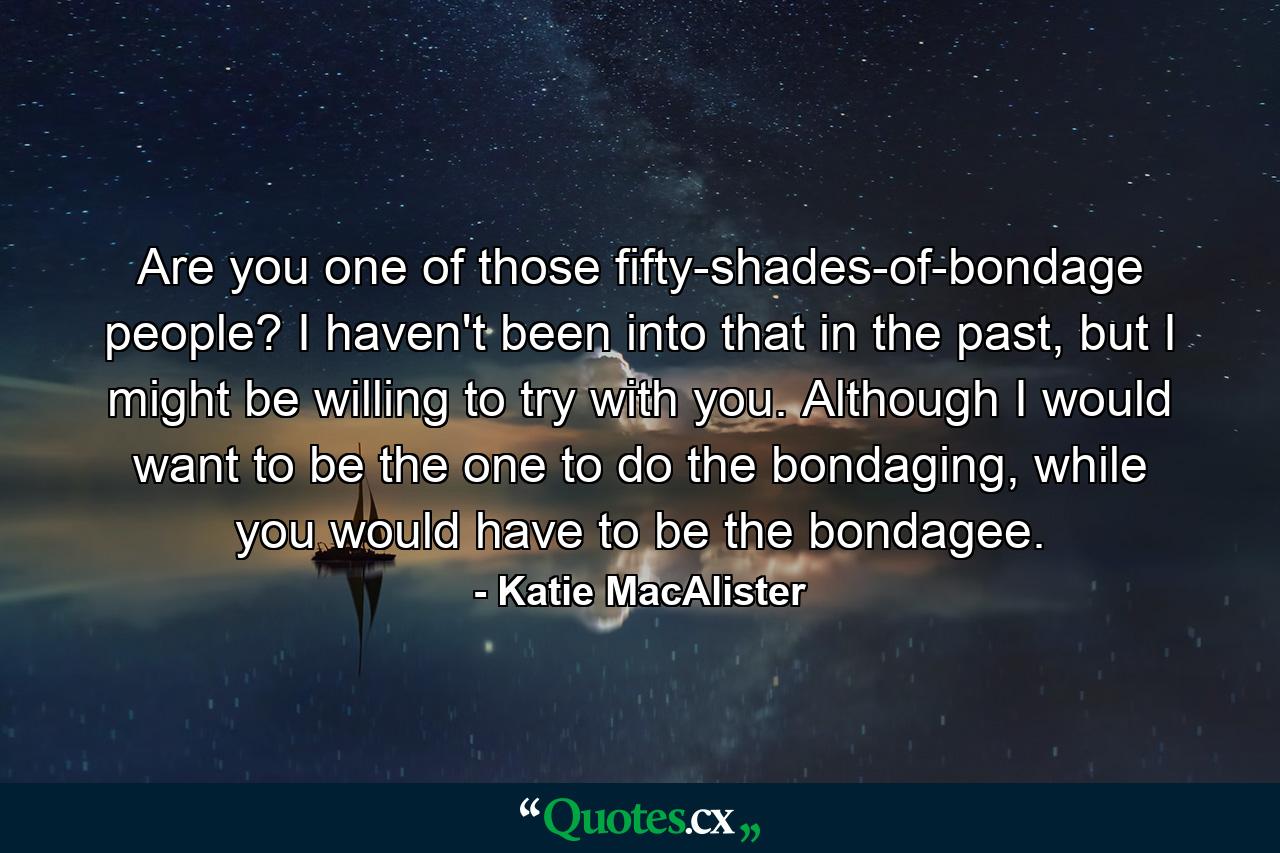 Are you one of those fifty-shades-of-bondage people? I haven't been into that in the past, but I might be willing to try with you. Although I would want to be the one to do the bondaging, while you would have to be the bondagee. - Quote by Katie MacAlister