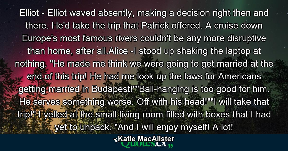 Elliot - Elliot waved absently, making a decision right then and there. He'd take the trip that Patrick offered. A cruise down Europe's most famous rivers couldn't be any more disruptive than home, after all.Alice -I stood up shaking the laptop at nothing. 