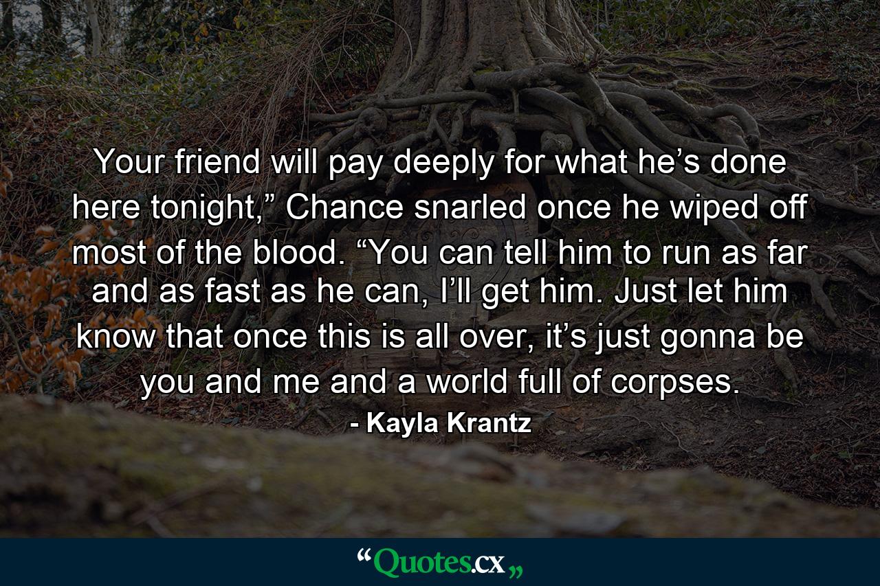 Your friend will pay deeply for what he’s done here tonight,” Chance snarled once he wiped off most of the blood. “You can tell him to run as far and as fast as he can, I’ll get him. Just let him know that once this is all over, it’s just gonna be you and me and a world full of corpses. - Quote by Kayla Krantz