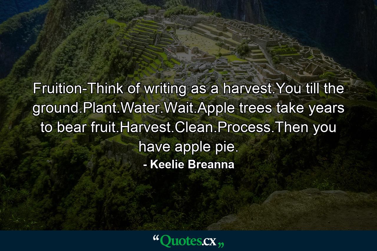 Fruition-Think of writing as a harvest.You till the ground.Plant.Water.Wait.Apple trees take years to bear fruit.Harvest.Clean.Process.Then you have apple pie. - Quote by Keelie Breanna