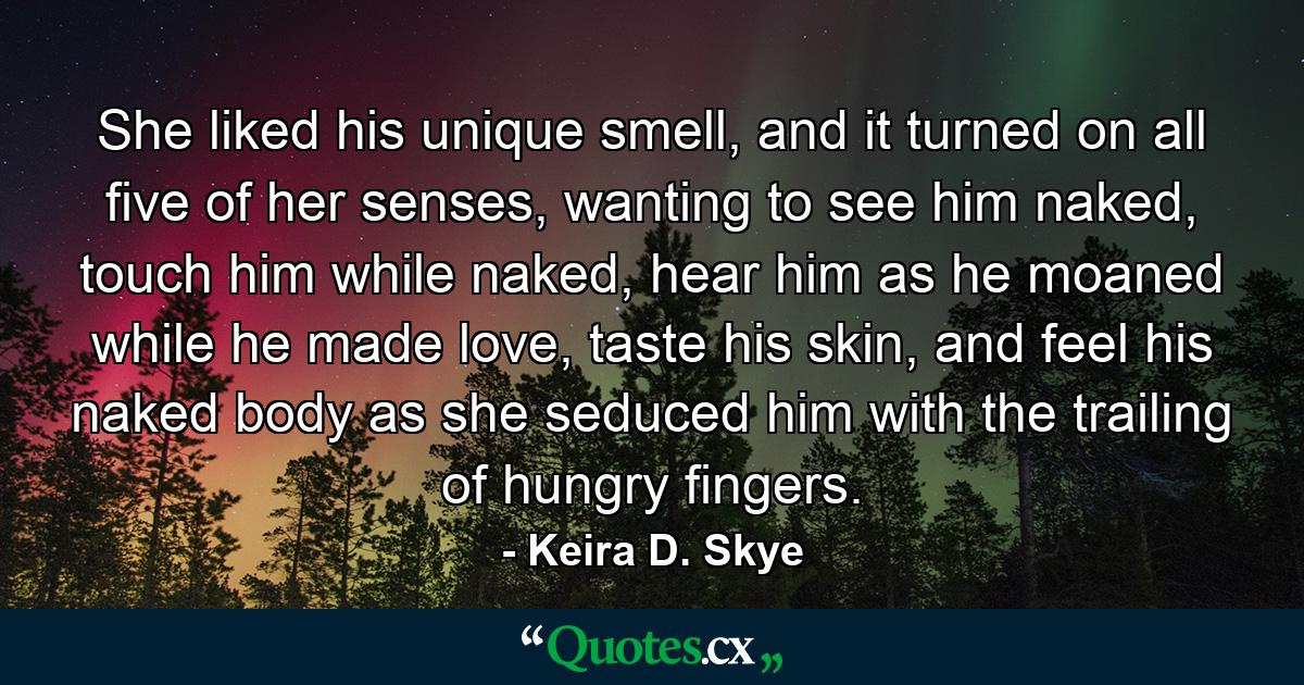 She liked his unique smell, and it turned on all five of her senses, wanting to see him naked, touch him while naked, hear him as he moaned while he made love, taste his skin, and feel his naked body as she seduced him with the trailing of hungry fingers. - Quote by Keira D. Skye