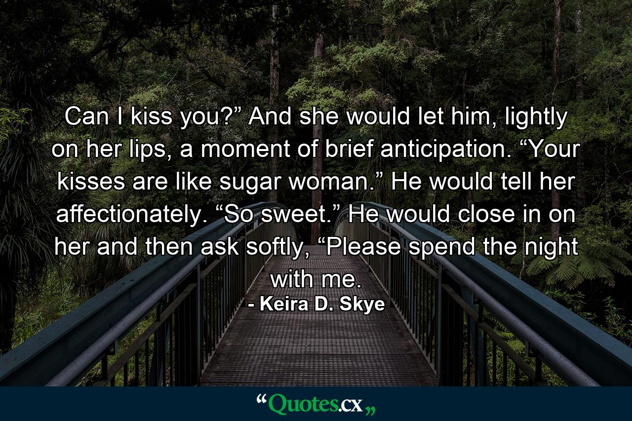 Can I kiss you?” And she would let him, lightly on her lips, a moment of brief anticipation. “Your kisses are like sugar woman.” He would tell her affectionately. “So sweet.” He would close in on her and then ask softly, “Please spend the night with me. - Quote by Keira D. Skye