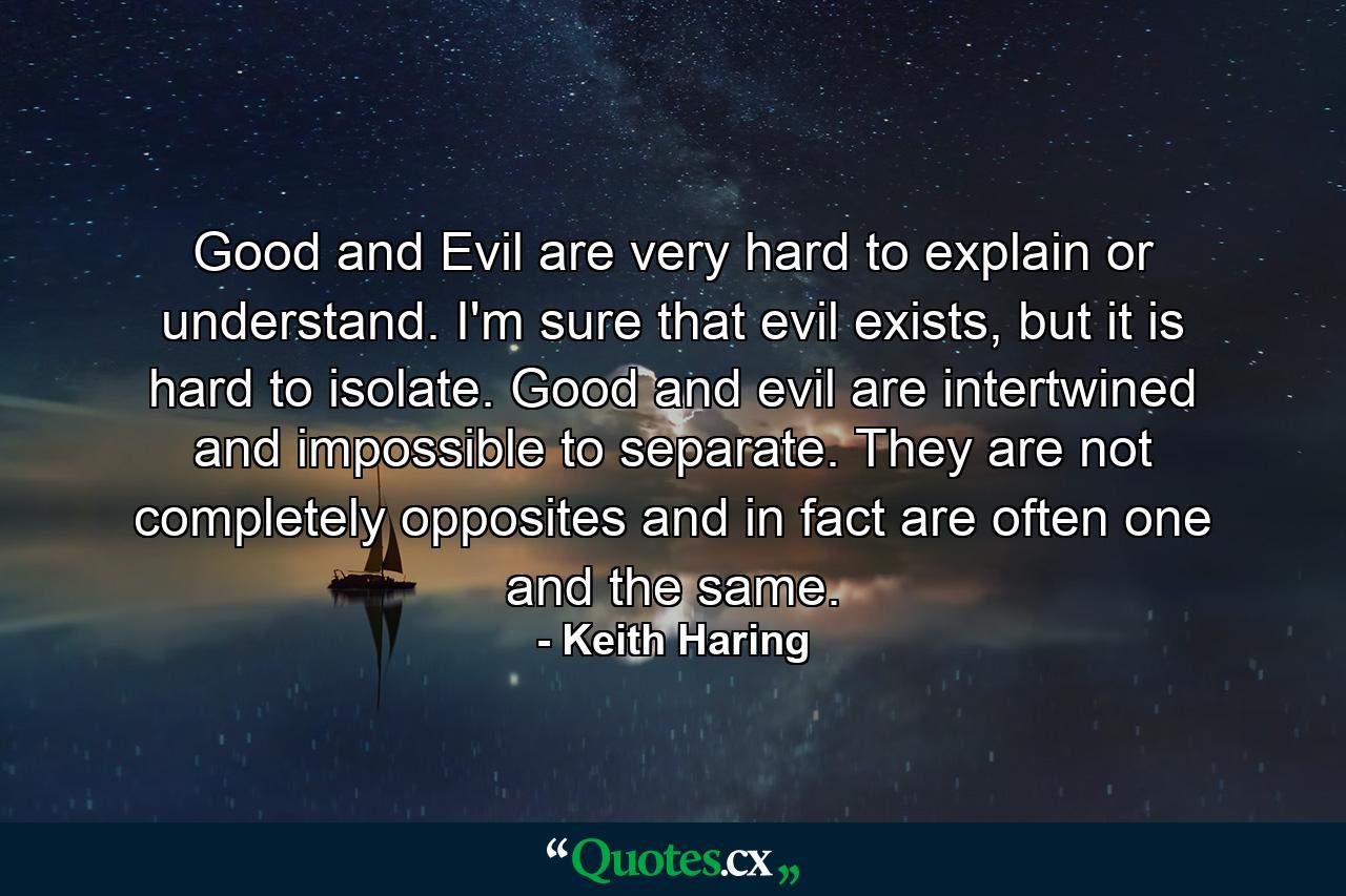 Good and Evil are very hard to explain or understand. I'm sure that evil exists, but it is hard to isolate. Good and evil are intertwined and impossible to separate. They are not completely opposites and in fact are often one and the same. - Quote by Keith Haring