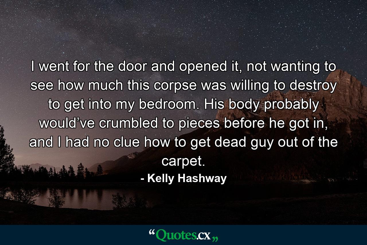 I went for the door and opened it, not wanting to see how much this corpse was willing to destroy to get into my bedroom. His body probably would’ve crumbled to pieces before he got in, and I had no clue how to get dead guy out of the carpet. - Quote by Kelly Hashway