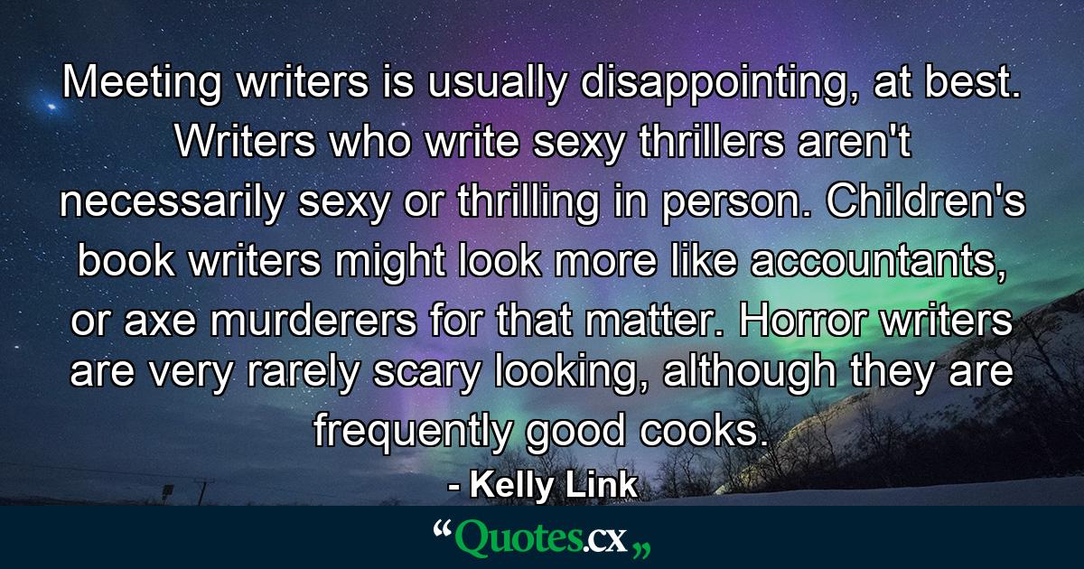 Meeting writers is usually disappointing, at best. Writers who write sexy thrillers aren't necessarily sexy or thrilling in person. Children's book writers might look more like accountants, or axe murderers for that matter. Horror writers are very rarely scary looking, although they are frequently good cooks. - Quote by Kelly Link