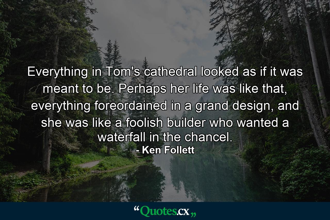 Everything in Tom's cathedral looked as if it was meant to be. Perhaps her life was like that, everything foreordained in a grand design, and she was like a foolish builder who wanted a waterfall in the chancel. - Quote by Ken Follett