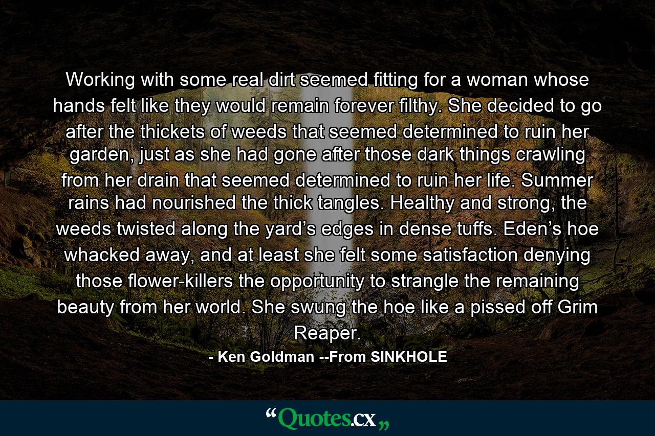 Working with some real dirt seemed fitting for a woman whose hands felt like they would remain forever filthy. She decided to go after the thickets of weeds that seemed determined to ruin her garden, just as she had gone after those dark things crawling from her drain that seemed determined to ruin her life. Summer rains had nourished the thick tangles. Healthy and strong, the weeds twisted along the yard’s edges in dense tuffs. Eden’s hoe whacked away, and at least she felt some satisfaction denying those flower-killers the opportunity to strangle the remaining beauty from her world. She swung the hoe like a pissed off Grim Reaper. - Quote by Ken Goldman --From SINKHOLE