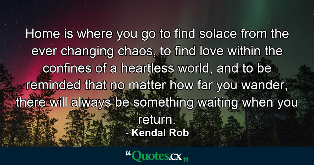 Home is where you go to find solace from the ever changing chaos, to find love within the confines of a heartless world, and to be reminded that no matter how far you wander, there will always be something waiting when you return. - Quote by Kendal Rob