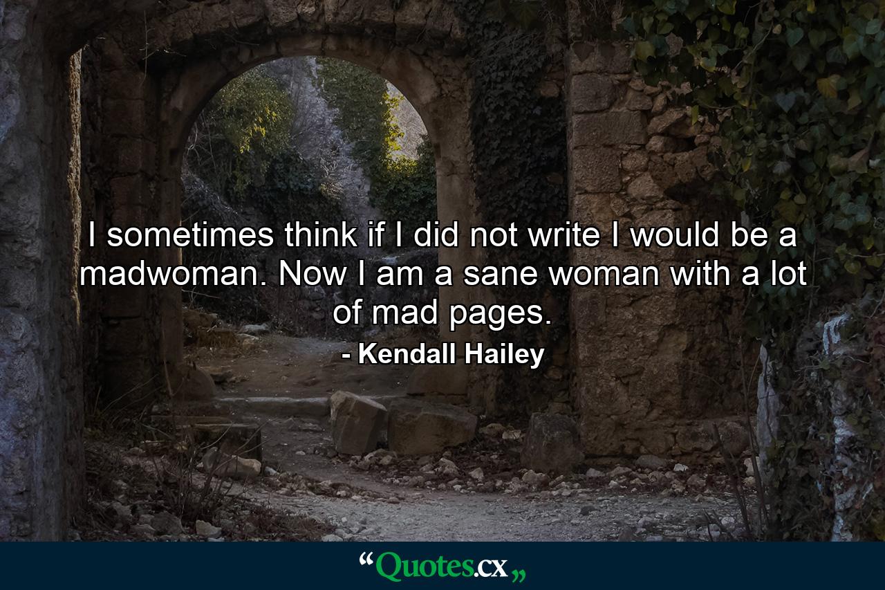 I sometimes think if I did not write I would be a madwoman. Now I am a sane woman with a lot of mad pages. - Quote by Kendall Hailey