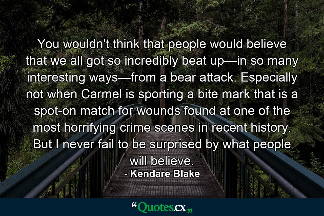 You wouldn't think that people would believe that we all got so incredibly beat up—in so many interesting ways—from a bear attack. Especially not when Carmel is sporting a bite mark that is a spot-on match for wounds found at one of the most horrifying crime scenes in recent history. But I never fail to be surprised by what people will believe. - Quote by Kendare Blake