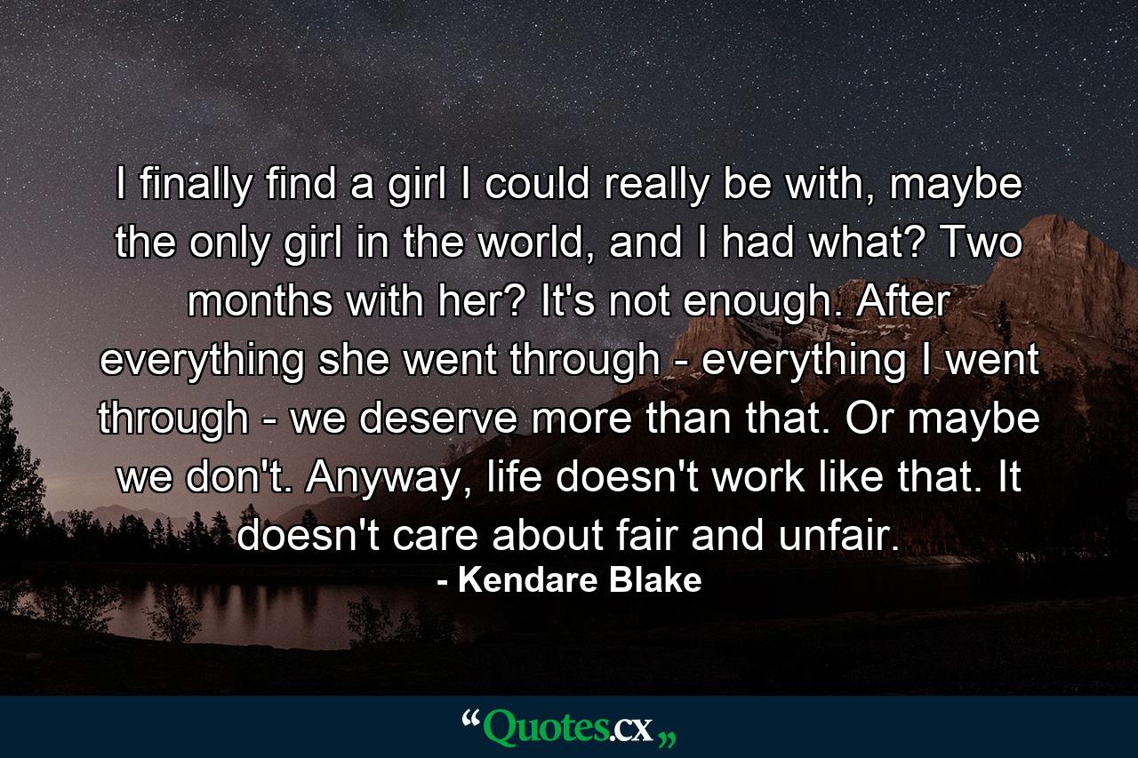 I finally find a girl I could really be with, maybe the only girl in the world, and I had what? Two months with her? It's not enough. After everything she went through - everything I went through - we deserve more than that. Or maybe we don't. Anyway, life doesn't work like that. It doesn't care about fair and unfair. - Quote by Kendare Blake