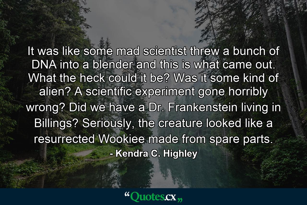 It was like some mad scientist threw a bunch of DNA into a blender and this is what came out. What the heck could it be? Was it some kind of alien? A scientific experiment gone horribly wrong? Did we have a Dr. Frankenstein living in Billings? Seriously, the creature looked like a resurrected Wookiee made from spare parts. - Quote by Kendra C. Highley