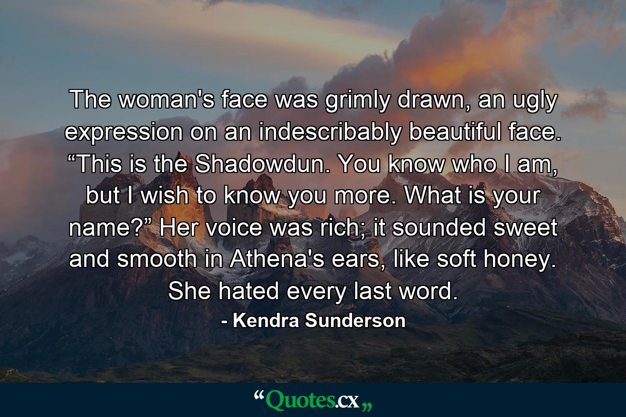 The woman's face was grimly drawn, an ugly expression on an indescribably beautiful face. “This is the Shadowdun. You know who I am, but I wish to know you more. What is your name?” Her voice was rich; it sounded sweet and smooth in Athena's ears, like soft honey. She hated every last word. - Quote by Kendra Sunderson