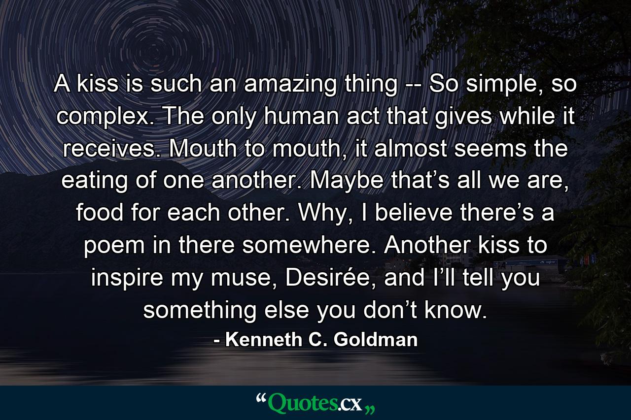 A kiss is such an amazing thing -- So simple, so complex. The only human act that gives while it receives. Mouth to mouth, it almost seems the eating of one another. Maybe that’s all we are, food for each other. Why, I believe there’s a poem in there somewhere. Another kiss to inspire my muse, Desirée, and I’ll tell you something else you don’t know. - Quote by Kenneth C. Goldman