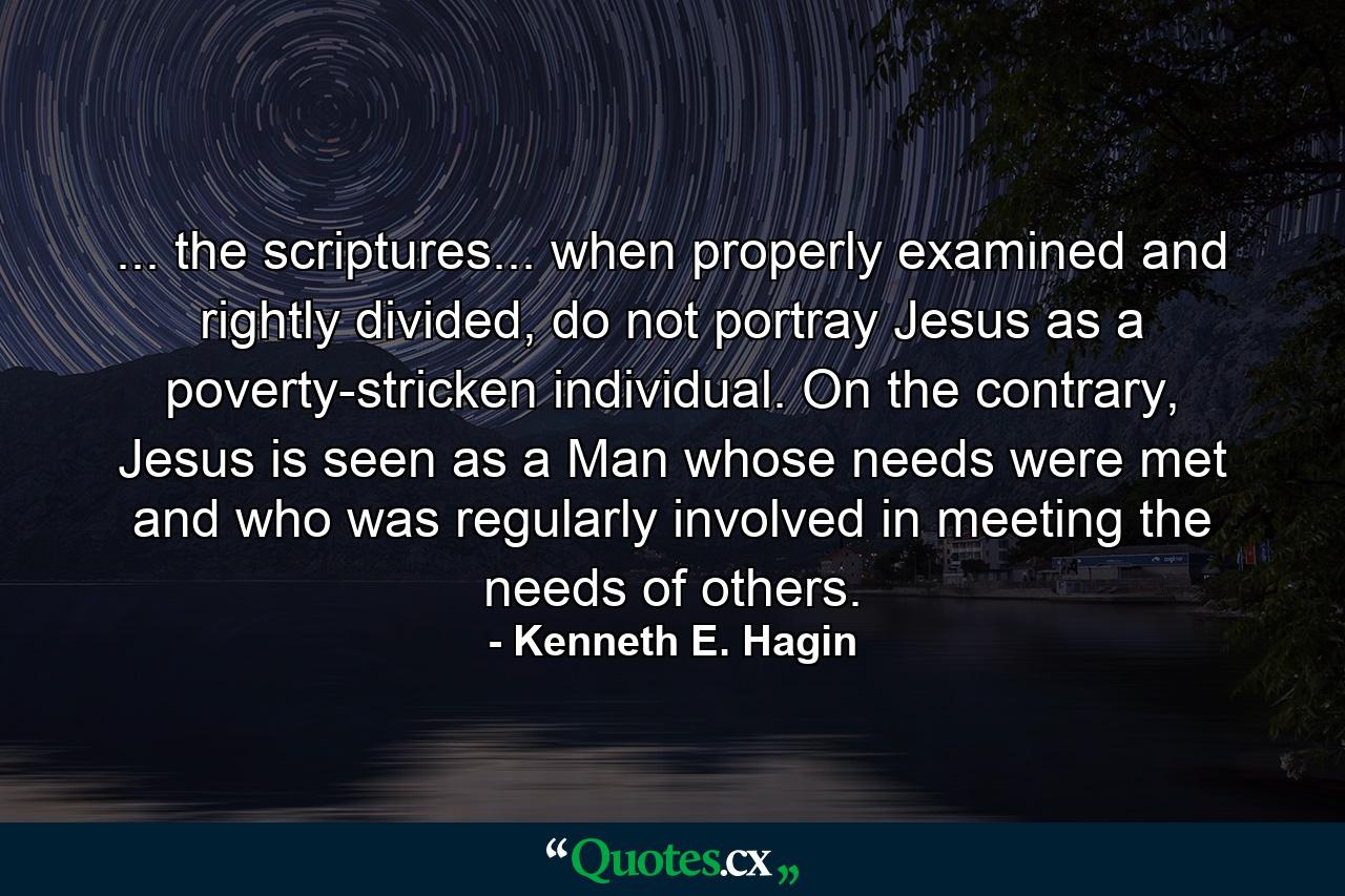 ... the scriptures... when properly examined and rightly divided, do not portray Jesus as a poverty-stricken individual. On the contrary, Jesus is seen as a Man whose needs were met and who was regularly involved in meeting the needs of others. - Quote by Kenneth E. Hagin