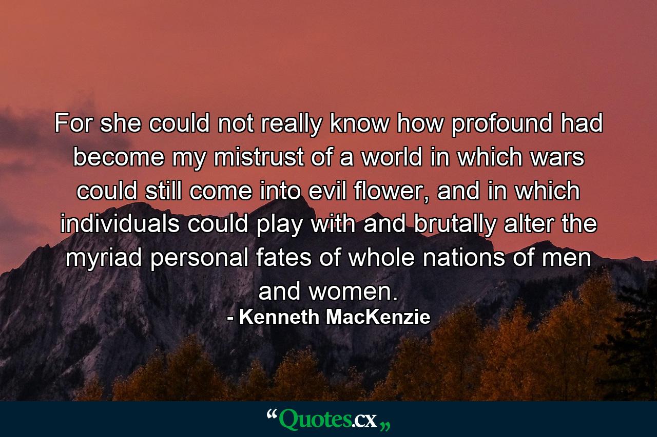 For she could not really know how profound had become my mistrust of a world in which wars could still come into evil flower, and in which individuals could play with and brutally alter the myriad personal fates of whole nations of men and women. - Quote by Kenneth MacKenzie