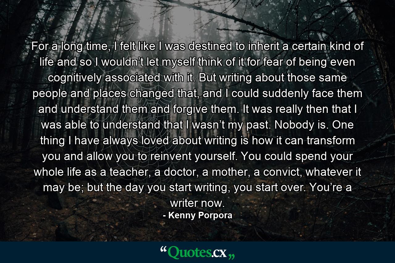 For a long time, I felt like I was destined to inherit a certain kind of life and so I wouldn’t let myself think of it for fear of being even cognitively associated with it. But writing about those same people and places changed that, and I could suddenly face them and understand them and forgive them. It was really then that I was able to understand that I wasn’t my past. Nobody is. One thing I have always loved about writing is how it can transform you and allow you to reinvent yourself. You could spend your whole life as a teacher, a doctor, a mother, a convict, whatever it may be; but the day you start writing, you start over. You’re a writer now. - Quote by Kenny Porpora