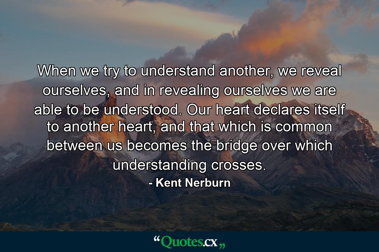 When we try to understand another, we reveal ourselves, and in revealing ourselves we are able to be understood. Our heart declares itself to another heart, and that which is common between us becomes the bridge over which understanding crosses. - Quote by Kent Nerburn