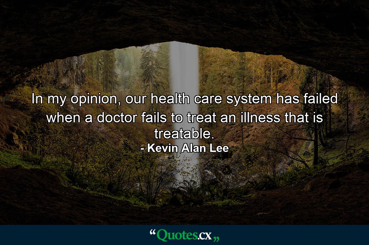 In my opinion, our health care system has failed when a doctor fails to treat an illness that is treatable. - Quote by Kevin Alan Lee