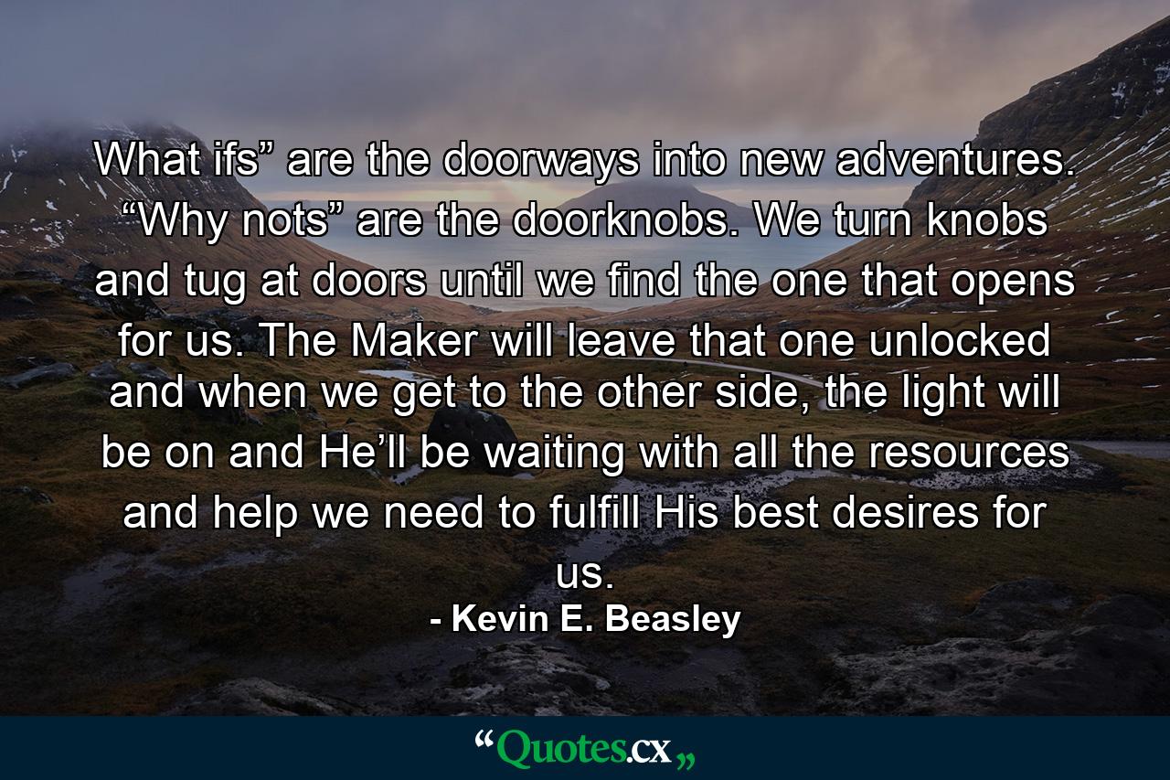 What ifs” are the doorways into new adventures. “Why nots” are the doorknobs. We turn knobs and tug at doors until we find the one that opens for us. The Maker will leave that one unlocked and when we get to the other side, the light will be on and He’ll be waiting with all the resources and help we need to fulfill His best desires for us. - Quote by Kevin E. Beasley