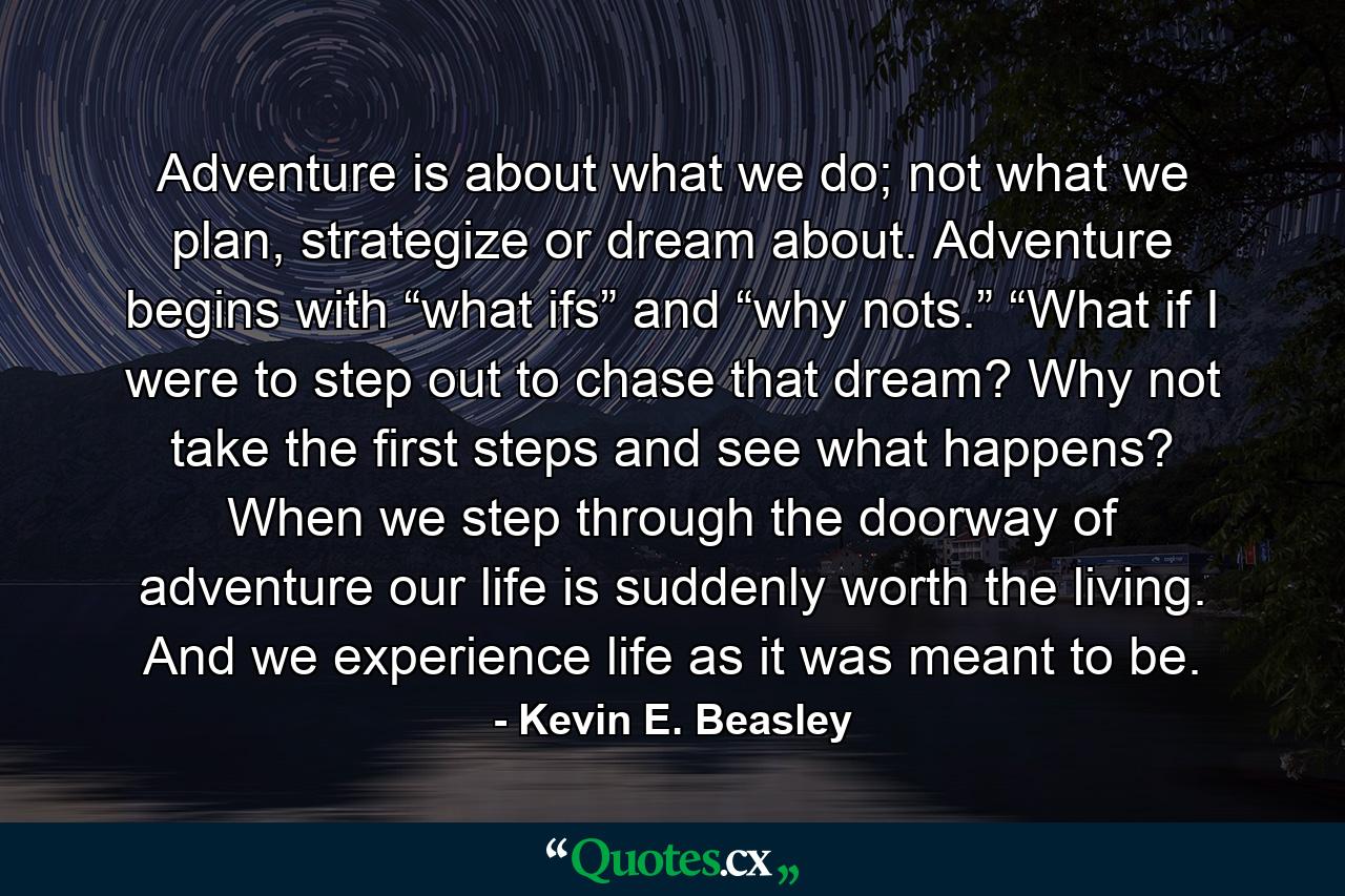 Adventure is about what we do; not what we plan, strategize or dream about. Adventure begins with “what ifs” and “why nots.” “What if I were to step out to chase that dream? Why not take the first steps and see what happens? When we step through the doorway of adventure our life is suddenly worth the living. And we experience life as it was meant to be. - Quote by Kevin E. Beasley