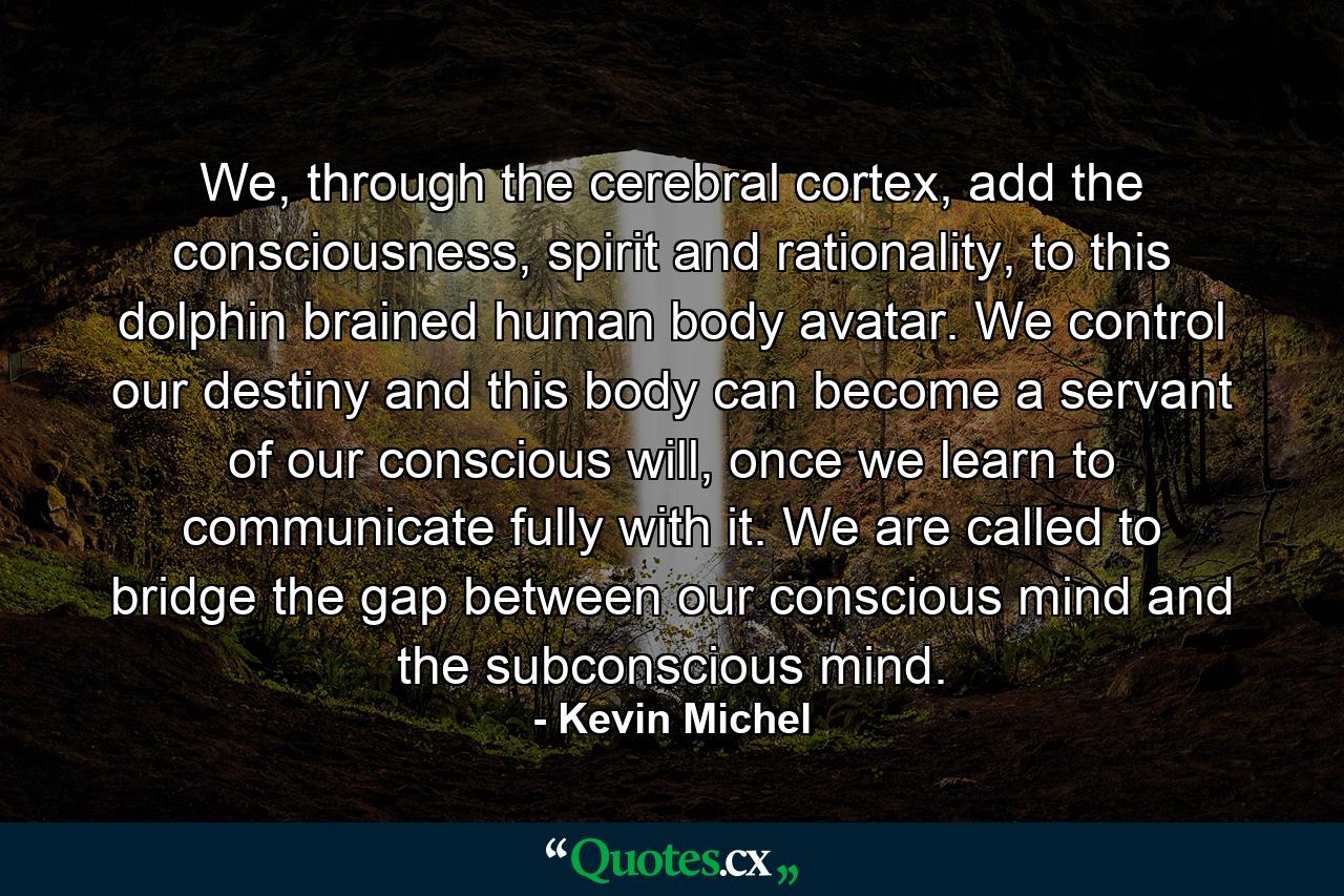 We, through the cerebral cortex, add the consciousness, spirit and rationality, to this dolphin brained human body avatar. We control our destiny and this body can become a servant of our conscious will, once we learn to communicate fully with it. We are called to bridge the gap between our conscious mind and the subconscious mind. - Quote by Kevin Michel