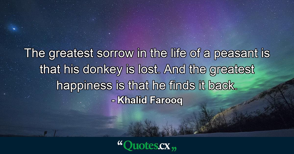 The greatest sorrow in the life of a peasant is that his donkey is lost. And the greatest happiness is that he finds it back. - Quote by Khalid Farooq