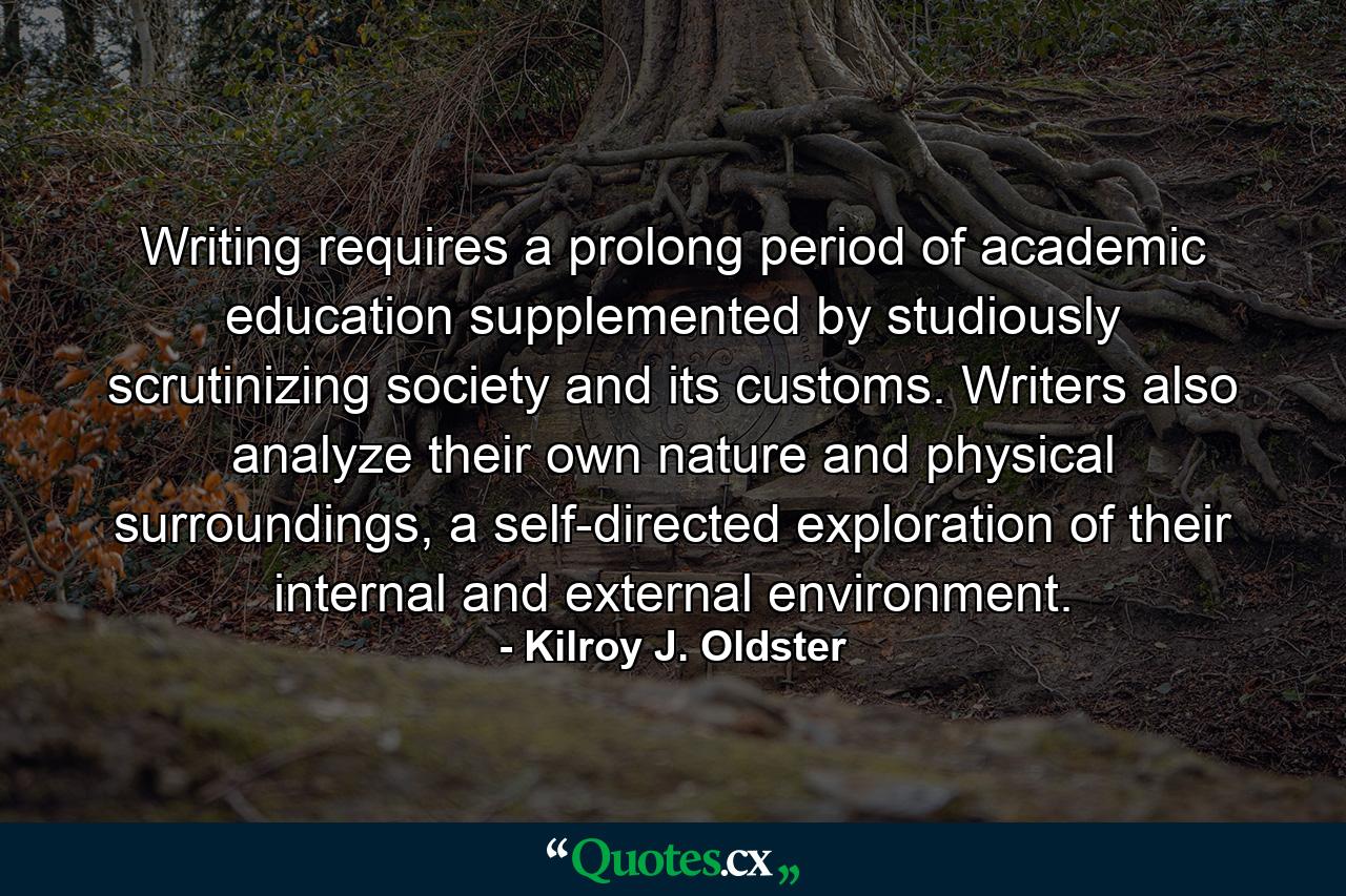 Writing requires a prolong period of academic education supplemented by studiously scrutinizing society and its customs. Writers also analyze their own nature and physical surroundings, a self-directed exploration of their internal and external environment. - Quote by Kilroy J. Oldster