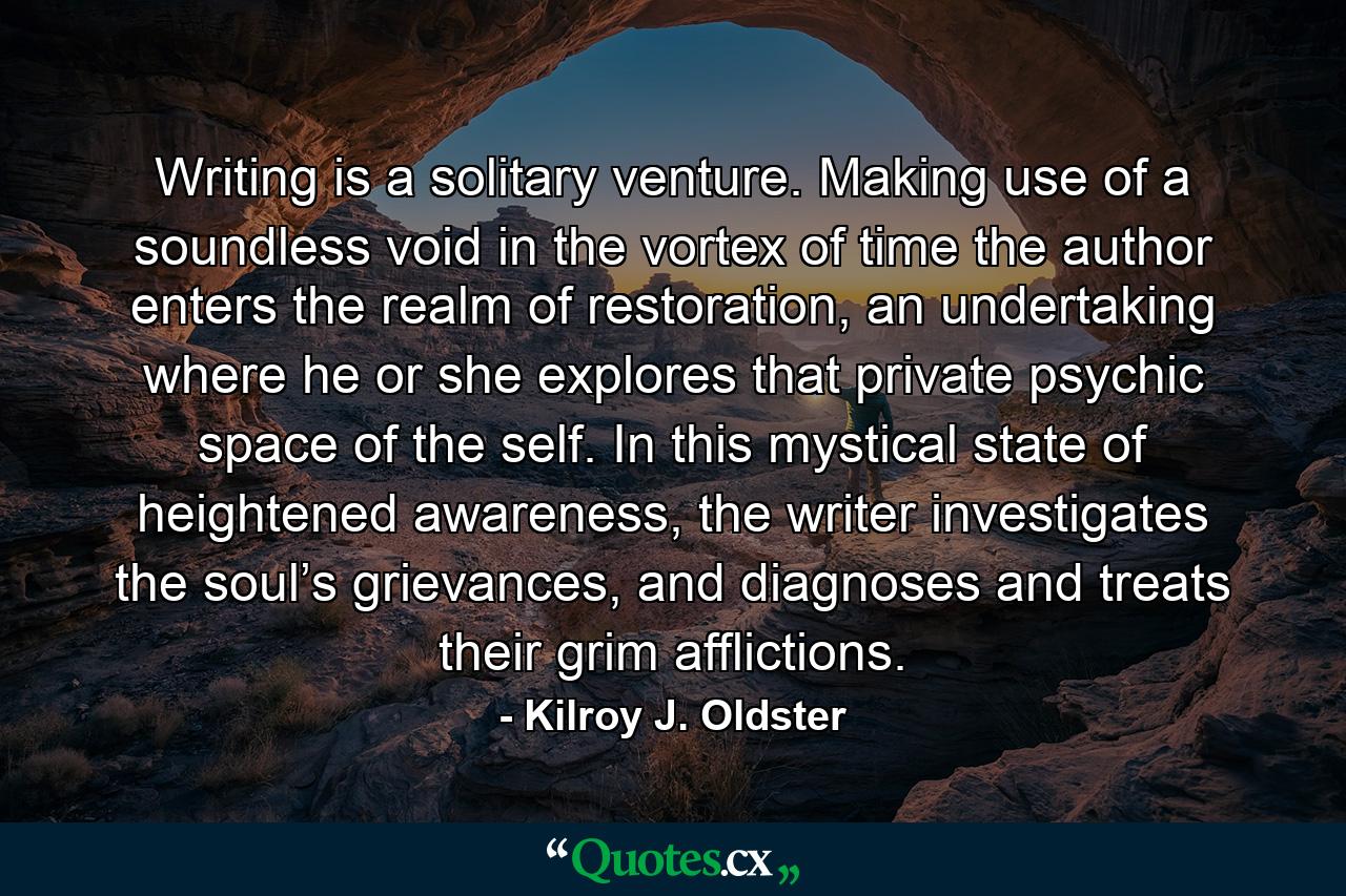 Writing is a solitary venture. Making use of a soundless void in the vortex of time the author enters the realm of restoration, an undertaking where he or she explores that private psychic space of the self. In this mystical state of heightened awareness, the writer investigates the soul’s grievances, and diagnoses and treats their grim afflictions. - Quote by Kilroy J. Oldster