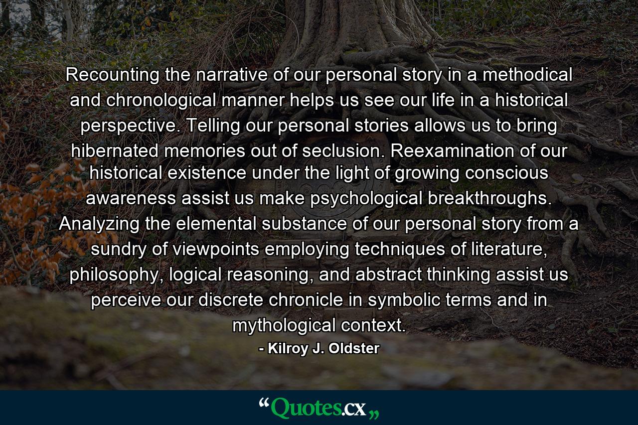 Recounting the narrative of our personal story in a methodical and chronological manner helps us see our life in a historical perspective. Telling our personal stories allows us to bring hibernated memories out of seclusion. Reexamination of our historical existence under the light of growing conscious awareness assist us make psychological breakthroughs. Analyzing the elemental substance of our personal story from a sundry of viewpoints employing techniques of literature, philosophy, logical reasoning, and abstract thinking assist us perceive our discrete chronicle in symbolic terms and in mythological context. - Quote by Kilroy J. Oldster