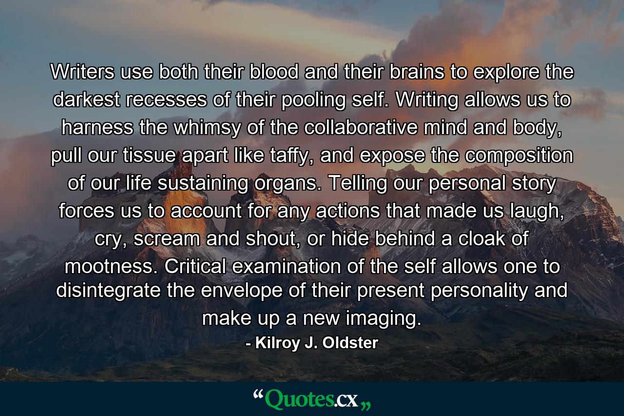 Writers use both their blood and their brains to explore the darkest recesses of their pooling self. Writing allows us to harness the whimsy of the collaborative mind and body, pull our tissue apart like taffy, and expose the composition of our life sustaining organs. Telling our personal story forces us to account for any actions that made us laugh, cry, scream and shout, or hide behind a cloak of mootness. Critical examination of the self allows one to disintegrate the envelope of their present personality and make up a new imaging. - Quote by Kilroy J. Oldster