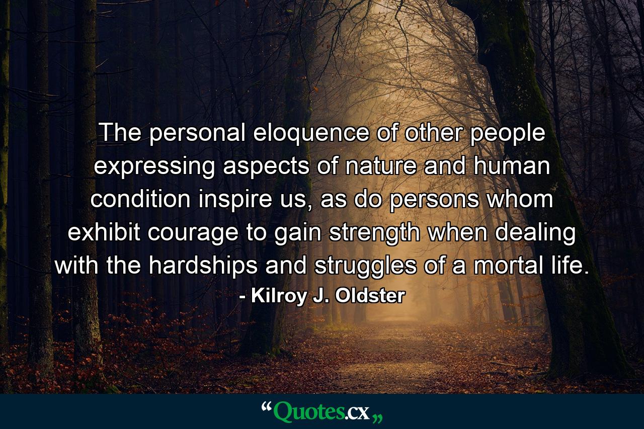 The personal eloquence of other people expressing aspects of nature and human condition inspire us, as do persons whom exhibit courage to gain strength when dealing with the hardships and struggles of a mortal life. - Quote by Kilroy J. Oldster