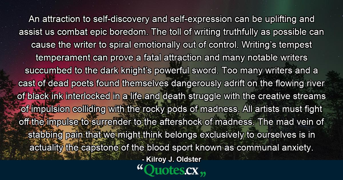 An attraction to self-discovery and self-expression can be uplifting and assist us combat epic boredom. The toll of writing truthfully as possible can cause the writer to spiral emotionally out of control. Writing’s tempest temperament can prove a fatal attraction and many notable writers succumbed to the dark knight’s powerful sword. Too many writers and a cast of dead poets found themselves dangerously adrift on the flowing river of black ink interlocked in a life and death struggle with the creative streams of impulsion colliding with the rocky pods of madness. All artists must fight off the impulse to surrender to the aftershock of madness. The mad vein of stabbing pain that we might think belongs exclusively to ourselves is in actuality the capstone of the blood sport known as communal anxiety. - Quote by Kilroy J. Oldster