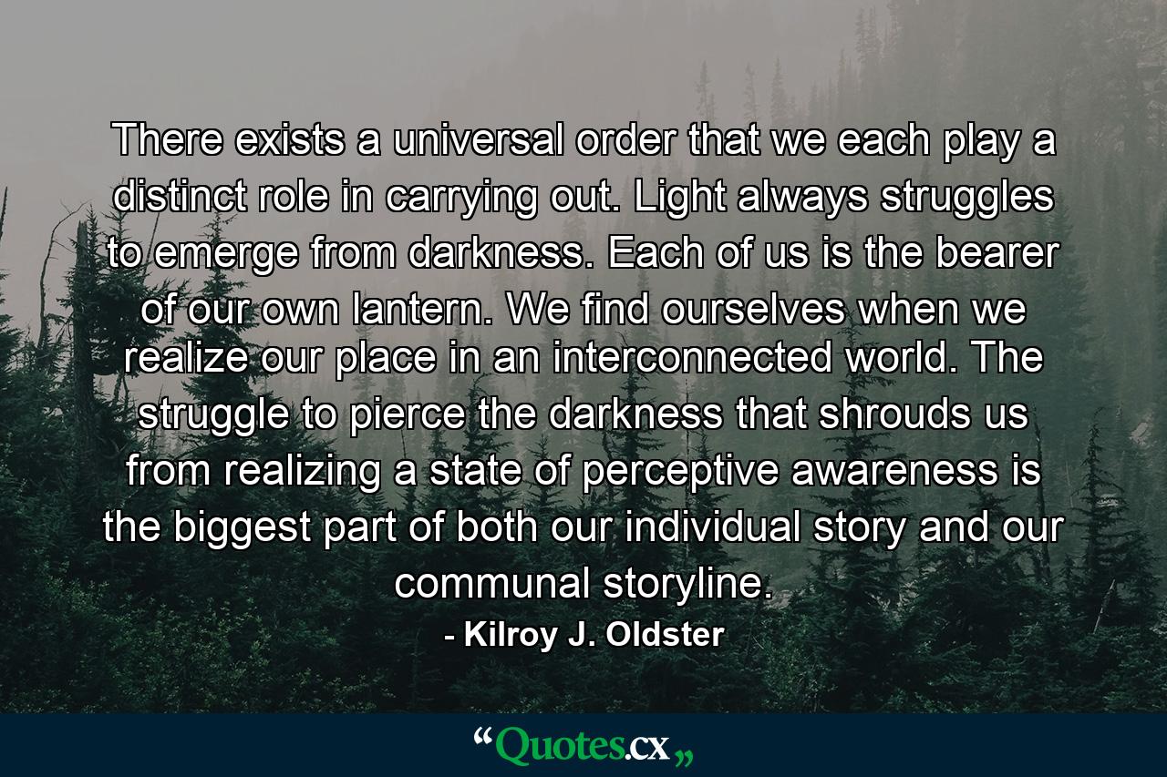 There exists a universal order that we each play a distinct role in carrying out. Light always struggles to emerge from darkness. Each of us is the bearer of our own lantern. We find ourselves when we realize our place in an interconnected world. The struggle to pierce the darkness that shrouds us from realizing a state of perceptive awareness is the biggest part of both our individual story and our communal storyline. - Quote by Kilroy J. Oldster