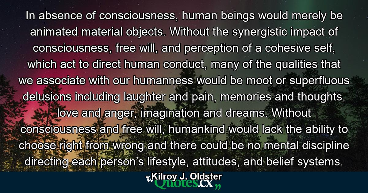 In absence of consciousness, human beings would merely be animated material objects. Without the synergistic impact of consciousness, free will, and perception of a cohesive self, which act to direct human conduct, many of the qualities that we associate with our humanness would be moot or superfluous delusions including laughter and pain, memories and thoughts, love and anger, imagination and dreams. Without consciousness and free will, humankind would lack the ability to choose right from wrong and there could be no mental discipline directing each person’s lifestyle, attitudes, and belief systems. - Quote by Kilroy J. Oldster