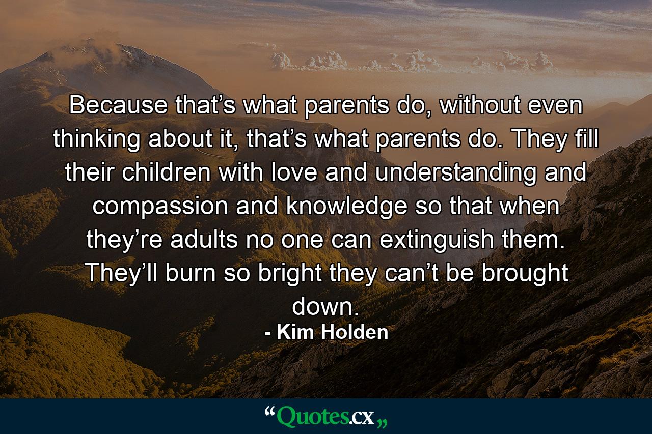 Because that’s what parents do, without even thinking about it, that’s what parents do. They fill their children with love and understanding and compassion and knowledge so that when they’re adults no one can extinguish them. They’ll burn so bright they can’t be brought down. - Quote by Kim Holden