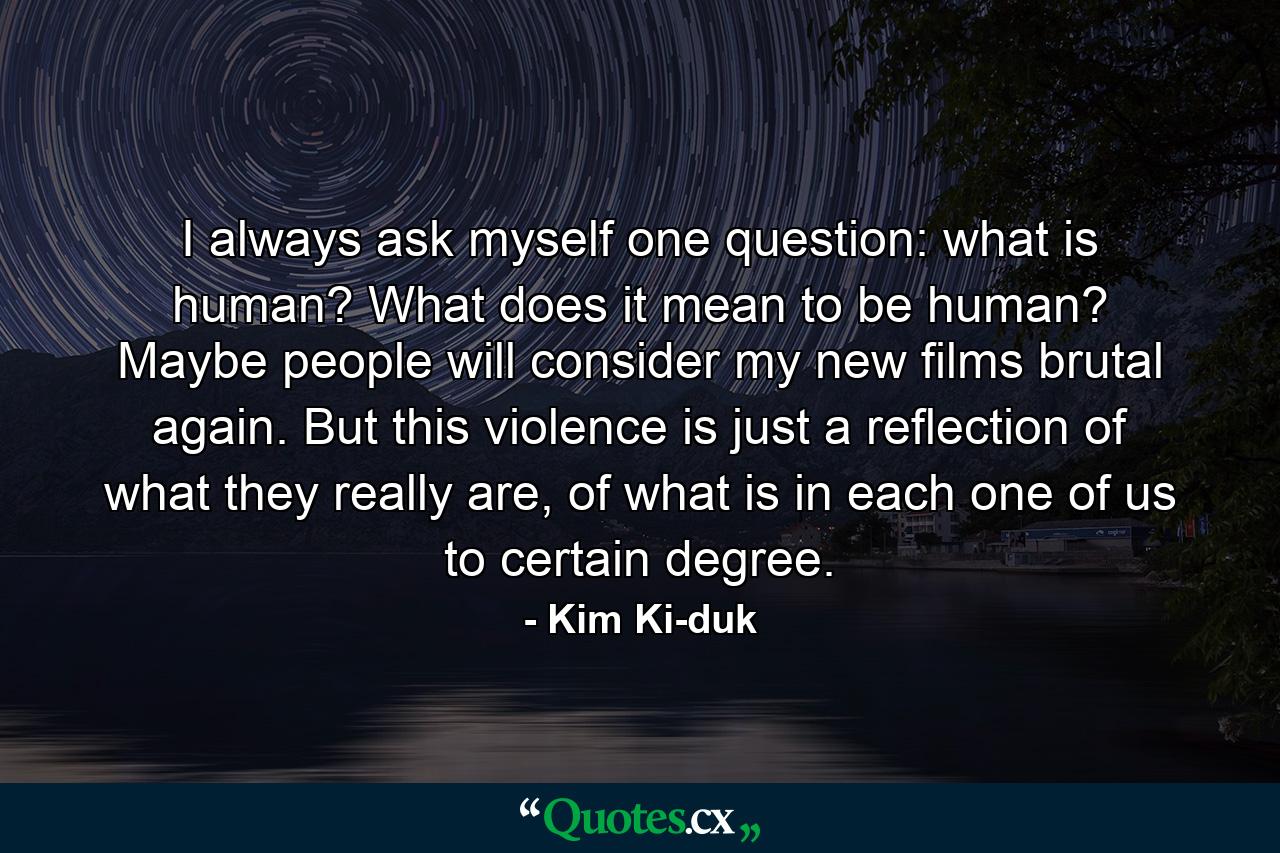 I always ask myself one question: what is human? What does it mean to be human? Maybe people will consider my new films brutal again. But this violence is just a reflection of what they really are, of what is in each one of us to certain degree. - Quote by Kim Ki-duk