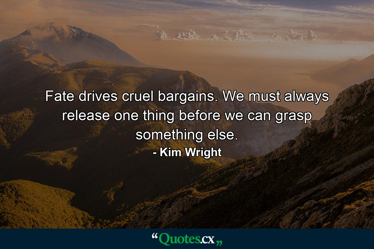 Fate drives cruel bargains. We must always release one thing before we can grasp something else. - Quote by Kim Wright