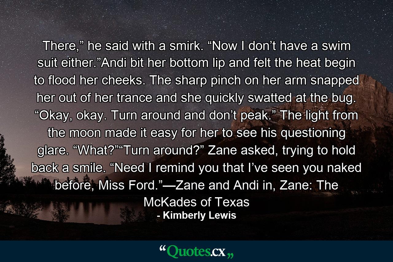 There,” he said with a smirk. “Now I don’t have a swim suit either.”Andi bit her bottom lip and felt the heat begin to flood her cheeks. The sharp pinch on her arm snapped her out of her trance and she quickly swatted at the bug. “Okay, okay. Turn around and don’t peak.” The light from the moon made it easy for her to see his questioning glare. “What?”“Turn around?” Zane asked, trying to hold back a smile. “Need I remind you that I’ve seen you naked before, Miss Ford.”—Zane and Andi in, Zane: The McKades of Texas - Quote by Kimberly Lewis