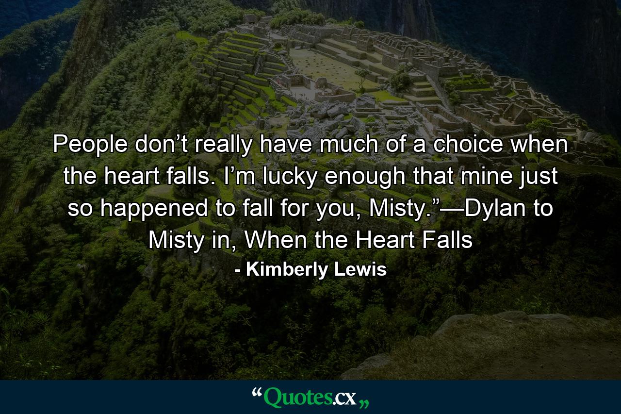 People don’t really have much of a choice when the heart falls. I’m lucky enough that mine just so happened to fall for you, Misty.”—Dylan to Misty in, When the Heart Falls - Quote by Kimberly Lewis