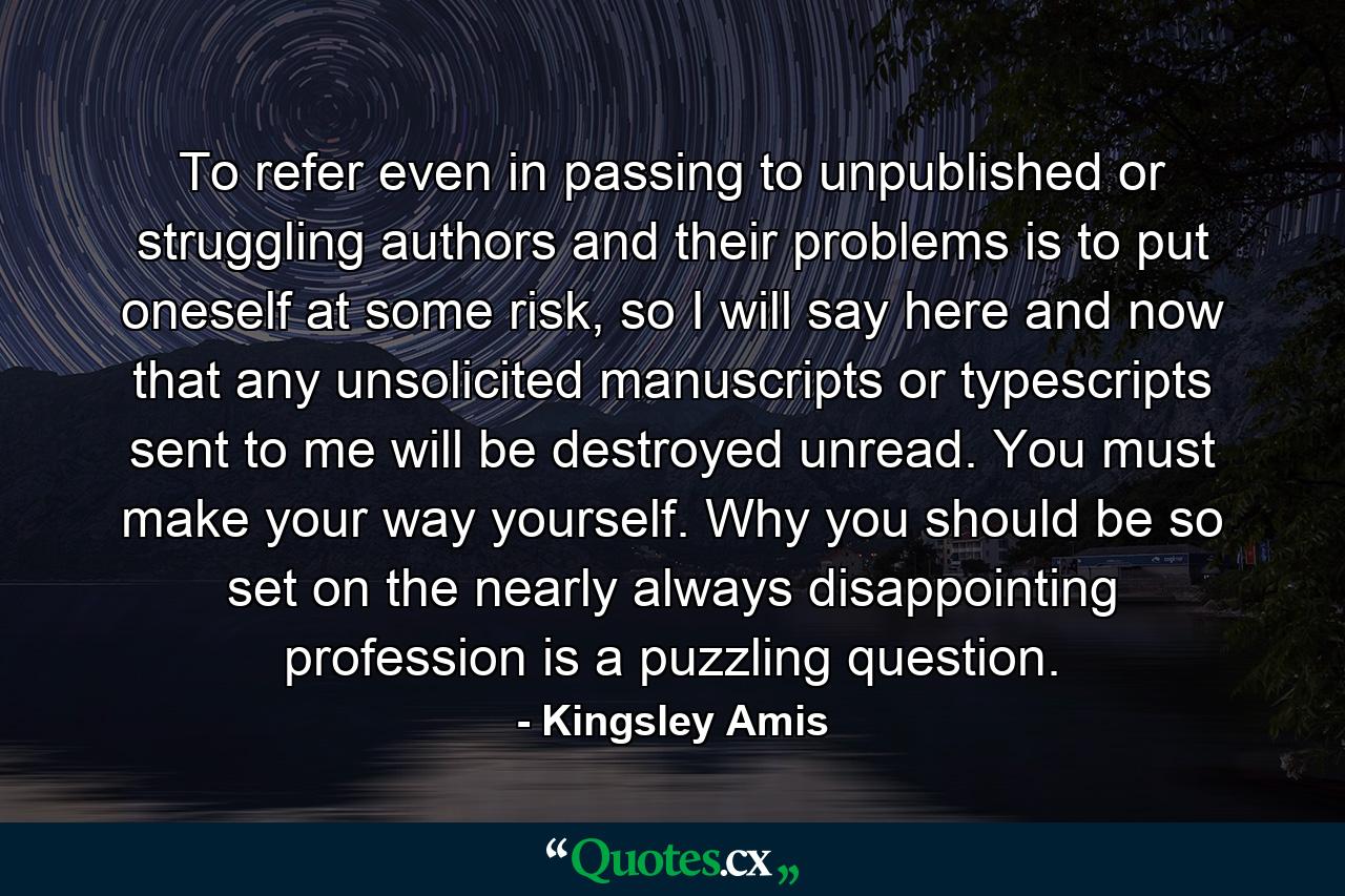 To refer even in passing to unpublished or struggling authors and their problems is to put oneself at some risk, so I will say here and now that any unsolicited manuscripts or typescripts sent to me will be destroyed unread. You must make your way yourself. Why you should be so set on the nearly always disappointing profession is a puzzling question. - Quote by Kingsley Amis