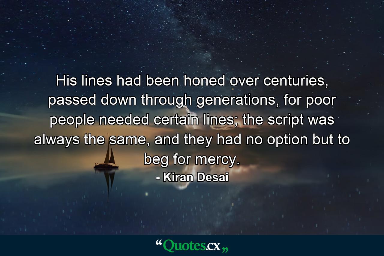 His lines had been honed over centuries, passed down through generations, for poor people needed certain lines; the script was always the same, and they had no option but to beg for mercy. - Quote by Kiran Desai