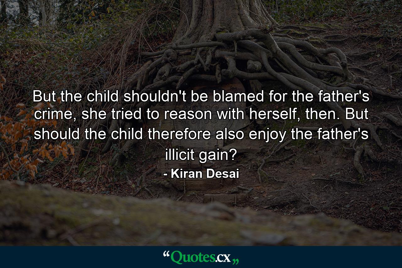 But the child shouldn't be blamed for the father's crime, she tried to reason with herself, then. But should the child therefore also enjoy the father's illicit gain? - Quote by Kiran Desai